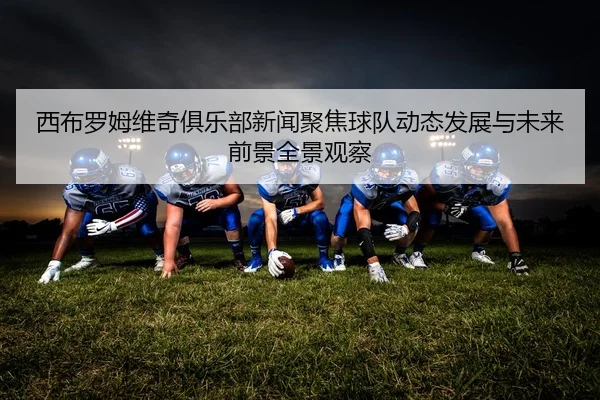 西布罗姆维奇俱乐部新闻聚焦球队动态发展与未来前景全景观察